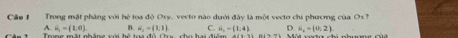 Trong mặt phăng với 1 x^2 * tọa độ Oxv, vecto nào dưới đây là một vecto chi phương của Ox ?
A. vector u_1=(1;0). B. vector u_2=(1;1). C. ii_3=(1;4). D. i_4=(0;2). 
Trong mặt nhăng với hệ toa đô Ovy, cho hai điệm 4(1· 3)R(2· 7) Một vecta chi nhuơng đu
