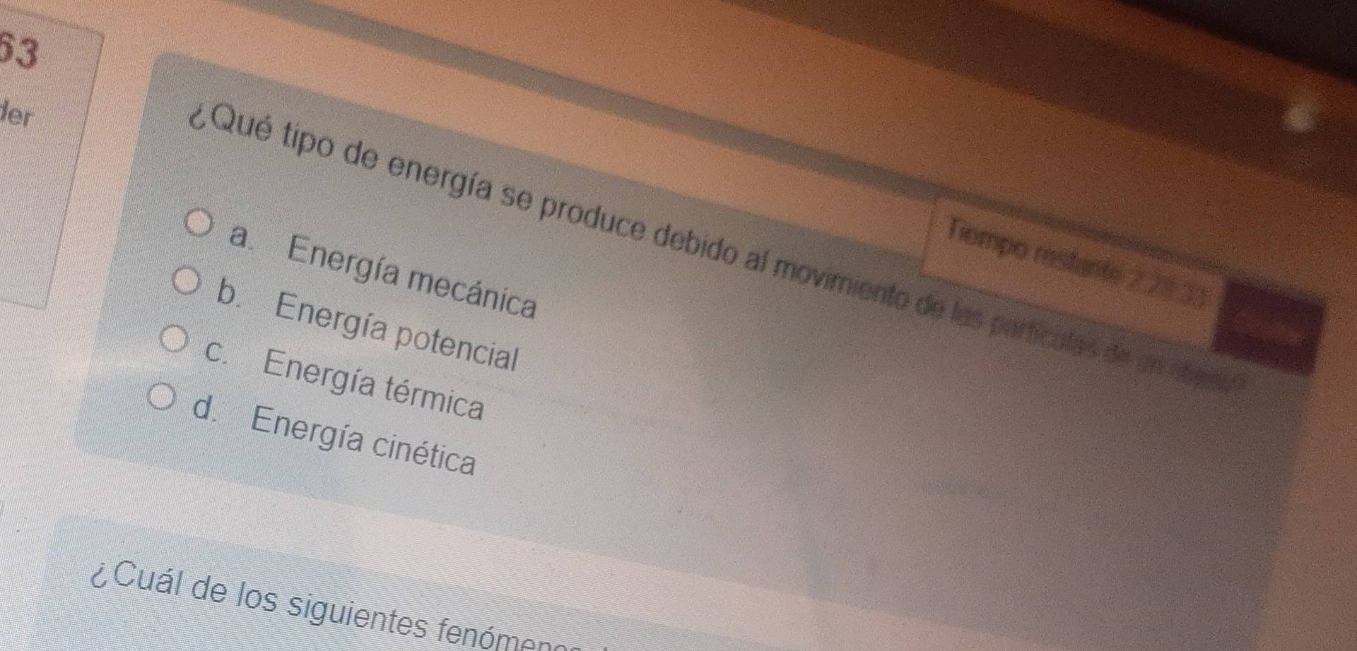 der
,Qué tipo de energía se produce debido al movimiento de las particulas de un abaña
Tiempo restante 228.33
a. Energía mecánica
b. Energía potencial
c. Energía térmica
d. Energía cinética
¿Cuál de los siguientes fenómeno