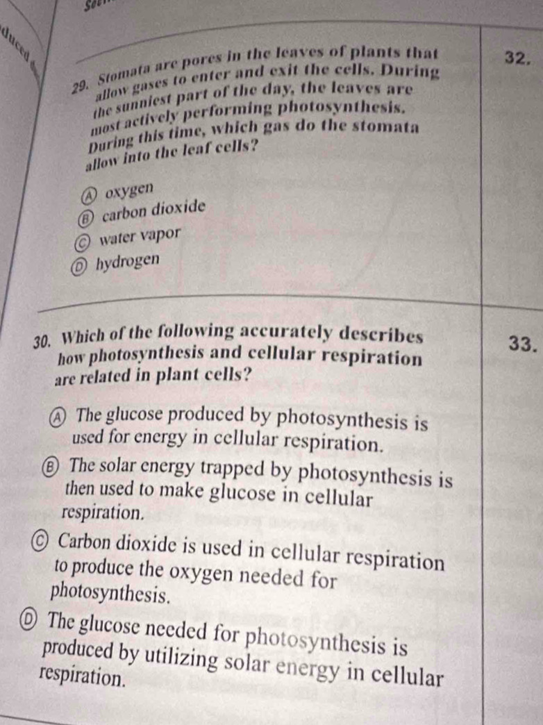 Stomata are pores in the leaves of plants that 32.
allow gases to enter and exit the cells. During
the sunniest part of the day, the leaves are
most actively performing photosynthesis.
During this time, which gas do the stomata
allow into the leaf cells?
oxygen
⑥ carbon dioxide
water vapor
◎ hydrogen
30. Which of the following accurately describes 33.
how photosynthesis and cellular respiration
are related in plant cells?
A The glucose produced by photosynthesis is
used for energy in cellular respiration.
€ The solar energy trapped by photosynthesis is
then used to make glucose in cellular
respiration.
Carbon dioxide is used in cellular respiration
to produce the oxygen needed for
photosynthesis.
◎ The glucose needed for photosynthesis is
produced by utilizing solar energy in cellular
respiration.