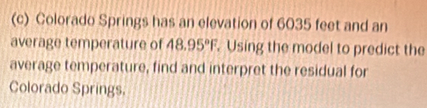 Colorado Springs has an elevation of 6035 feet and an 
average temperature of 48.95°F. Using the model to predict the 
average temperature, find and interpret the residual for 
Colorado Springs.