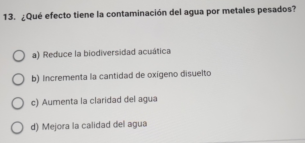 ¿Qué efecto tiene la contaminación del agua por metales pesados?
a) Reduce la biodiversidad acuática
b) Incrementa la cantidad de oxígeno disuelto
c) Aumenta la claridad del agua
d) Mejora la calidad del agua