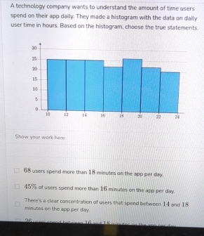 A technology company wants to understand the amount of time users
spend on their app daily. They made a histogram with the data on daily
user time in hours. Based on the histogram, choose the true statements.
Show your work here
68 users spend more than 18 minutes on the app per day.
45% of users spend more than 16 minutes on the app per day.
There's a clear concentration of users that spend between 14 and 18
minutes on the app per day.
96