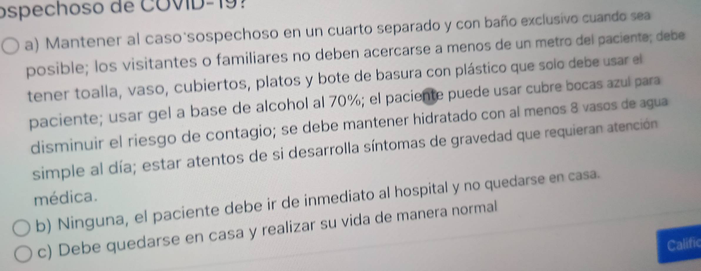 ospechoso de COVID-19? 
a) Mantener al caso sospechoso en un cuarto separado y con baño exclusivo cuando sea 
posible; los visitantes o familiares no deben acercarse a menos de un metro del paciente; debe 
tener toalla, vaso, cubiertos, platos y bote de basura con plástico que solo debe usar el 
paciente; usar gel a base de alcohol al 70%; el paciente puede usar cubre bocas azul para 
disminuir el riesgo de contagio; se debe mantener hidratado con al menos 8 vasos de agua 
simple al día; estar atentos de si desarrolla síntomas de gravedad que requieran atención 
médica. 
b) Ninguna, el paciente debe ir de inmediato al hospital y no quedarse en casa. 
c) Debe quedarse en casa y realizar su vida de manera normal 
Calific