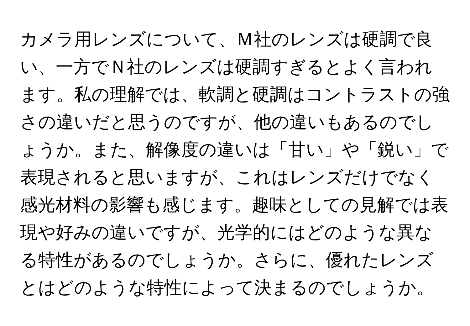 カメラ用レンズについて、Ｍ社のレンズは硬調で良い、一方でＮ社のレンズは硬調すぎるとよく言われます。私の理解では、軟調と硬調はコントラストの強さの違いだと思うのですが、他の違いもあるのでしょうか。また、解像度の違いは「甘い」や「鋭い」で表現されると思いますが、これはレンズだけでなく感光材料の影響も感じます。趣味としての見解では表現や好みの違いですが、光学的にはどのような異なる特性があるのでしょうか。さらに、優れたレンズとはどのような特性によって決まるのでしょうか。