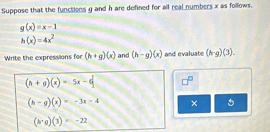 Suppose that the functions g and h are defined for all real numbers x as follows.
g(x)=x-1
h(x)=4x^2
Write the expressions for (h+g)(x) and (h-g)(x) and evaluate (h· g)(3).
(h+g)(x)=5x-6
□^(□)
(h-g)(x)=-3x-4
× 5
(h· g)(3)=-22