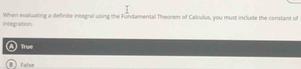 When evaluating a definite integral using the Fundamental Theorem of Calculus, you must include the constant of
integration.
True
B ) False