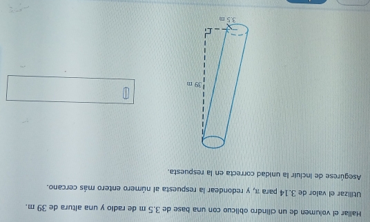 Hallar el volumen de un cilindro oblicuo con una base de 3.5 m de radio y una altura de 39 m. 
Utilizar el valor de 3.14 para π, y redondear la respuesta al número entero más cercano. 
Asegúrese de incluir la unidad correcta en la respuesta.