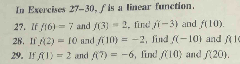 In Exercises 27-30, fis a linear function. 
27. If f(6)=7 and f(3)=2 , find f(-3) and f(10). 
28. If f(2)=10 and f(10)=-2 , find f(-10) and f(10
29. If f(1)=2 and f(7)=-6 , find f(10) and f(20).