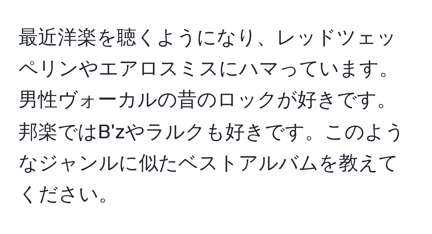 最近洋楽を聴くようになり、レッドツェッペリンやエアロスミスにハマっています。男性ヴォーカルの昔のロックが好きです。邦楽ではB'zやラルクも好きです。このようなジャンルに似たベストアルバムを教えてください。