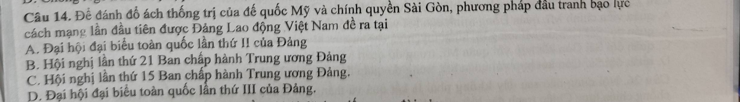 Để đánh đổ ách thống trị của đế quốc Mỹ và chính quyền Sài Gòn, phương pháp đầu tranh bạo lực
cách mạng lần đầu tiên được Đảng Lao động Việt Nam đề ra tại
A. Đại hội đại biểu toàn quốc lần thứ II của Đảng
B. Hội nghị lần thứ 21 Ban chấp hành Trung ương Đảng
C. Hội nghị lần thứ 15 Ban chấp hành Trung ương Đảng.
D. Đại hội đại biểu toàn quốc lần thứ III của Đảng.