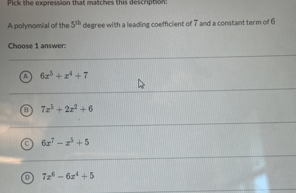 Pick the expression that matches this description:
A polynomial of the 5^(th) degree with a leading coefficient of 7 and a constant term of 6
Choose 1 answer:
A 6x^5+x^4+7
B 7x^5+2x^2+6
C 6x^7-x^5+5
D 7x^6-6x^4+5