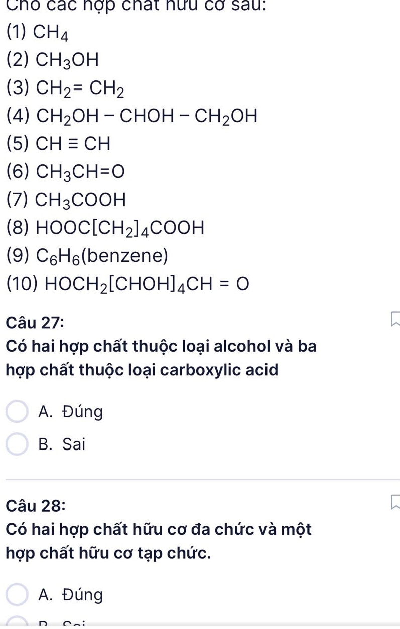 Cho các hợp chất hữu cơ sau:
(1) CH_4
(2) CH_3OH
(3) CH_2=CH_2
(4) CH_2OH-CHOH-CH_2OH
(5) CHequiv CH
(6) CH_3CH=O
(7) CH_3COOH
(8) HOOC[CH_2]_4COOH
(9) C_6H_6(benzene)
(10) HOCH_2[CHOH]_4CH=O
Câu 27:
Có hai hợp chất thuộc loại alcohol và ba
hợp chất thuộc loại carboxylic acid
A. Đúng
B. Sai
Câu 28:
Có hai hợp chất hữu cơ đa chức và một
hợp chất hữu cơ tạp chức.
A. Đúng
D Cai