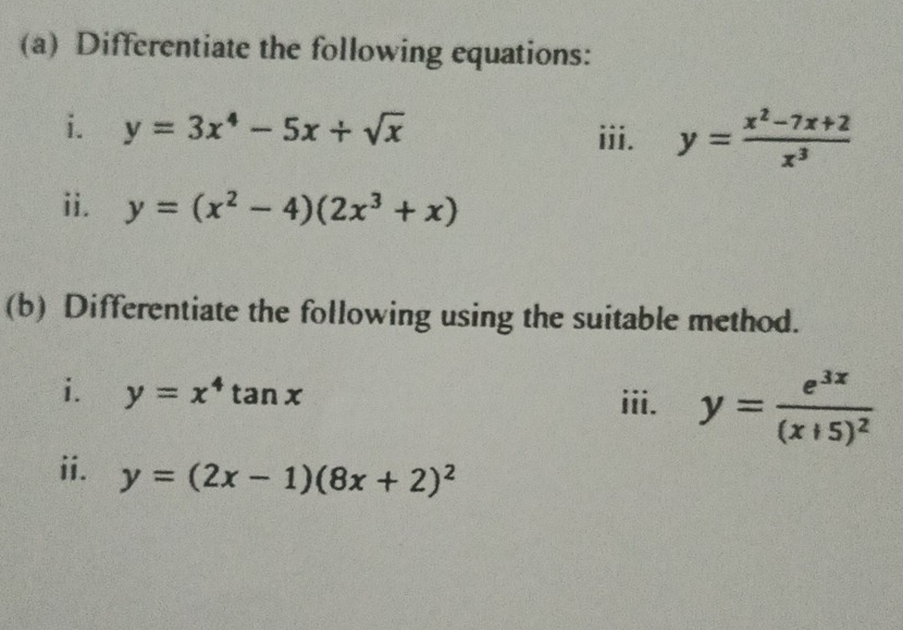 Differentiate the following equations: 
i. y=3x^4-5x+sqrt(x)
iii. y= (x^2-7x+2)/x^3 
ii. y=(x^2-4)(2x^3+x)
(b) Differentiate the following using the suitable method. 
i. y=x^4tan x
iii. y=frac e^(3x)(x+5)^2
ii. y=(2x-1)(8x+2)^2