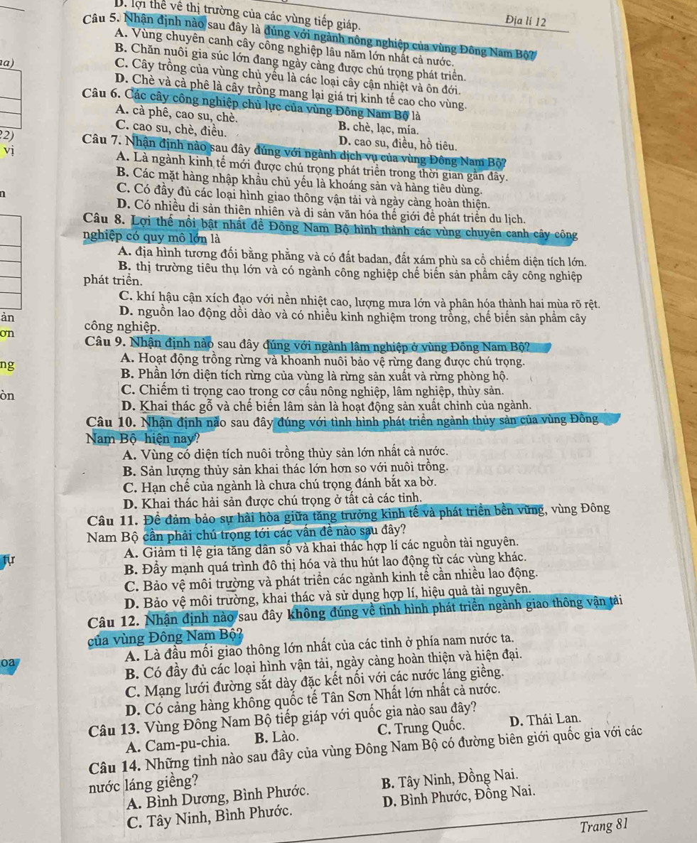 Bể lợi thể về thị trường của các vùng tiếp giáp.
Địa lí 12
Câu 5. Nhận định nào sau đây là đúng với ngành nông nghiệp của vùng Đông Nam Bộ?
A. Vùng chuyên canh cây công nghiệp lâu năm lớn nhất cả nước.
B. Chăn nuôi gia súc lớn đang ngày cảng được chú trọng phát triển.
a)
C. Cây trồng của vùng chủ yếu là các loại cây cận nhiệt và ôn đới.
D. Chè và cà phê là cây trồng mang lại giá trị kinh tế cao cho vùng.
Câu 6. Các cây công nghiệp chủ lực của vùng Đông Nam Bộ là
A. cà phê, cao su, chè. B. chè, lạc, mía.
C. cao su, chè, điều. D. cao su, điều, hồ tiêu.
22)  Câu 7. Nhận định nào sau đây đúng với ngành dịch vụ của vùng Đông Nam Bộ?
vị A. Là ngành kinh tế mới được chú trọng phát triển trong thời gian gần đây.
B. Các mặt hàng nhập khầu chủ yếu là khoáng sản và hàng tiêu dùng.
1
C. Có đầy đủ các loại hình giao thông vận tải và ngày cảng hoàn thiện.
D. Có nhiều di sản thiên nhiên và di sản văn hóa thế giới đề phát triển du lịch.
Câu 8. Lợi thế nổi bật nhất đề Đông Nam Bộ hình thành các vùng chuyên canh cây công
nghiệp có quy mô lớn là
A. địa hình tương đối bằng phằng và có đất badan, đất xám phù sa cổ chiếm diện tích lớn.
B. thị trường tiêu thụ lớn và có ngành công nghiệp chế biến sản phẩm cây công nghiệp
phát triển.
C. khí hậu cận xích đạo với nền nhiệt cao, lượng mưa lớn và phân hóa thành hai mùa rõ rệt.
D. nguồn lao động dồi dào và có nhiều kinh nghiệm trong trồng, chế biến sản phẩm cây
àn công nghiệp.
on
Câu 9. Nhận định nào sau đây đúng với ngành lâm nghiệp ở vùng Đông Nam Bộ?
ng
A. Hoạt động trồng rừng và khoanh nuôi bảo vệ rừng đang được chú trọng.
B. Phần lớn diện tích rừng của vùng là rừng sản xuất và rừng phòng hộ.
òn
C. Chiếm tỉ trọng cao trong cơ cấu nông nghiệp, lâm nghiệp, thủy sản.
D. Khai thác gỗ và chế biến lâm sản là hoạt động sản xuất chỉnh của ngành.
Câu 10. Nhận định nào sau đây đúng với tình hình phát triển ngành thủy sản của vùng Đông
Nam Bộ hiện nay?
A. Vùng có diện tích nuôi trồng thủy sản lớn nhất cả nước.
B. Sản lượng thủy sản khai thác lớn hơn so với nuôi trồng.
C. Hạn chế của ngành là chưa chú trọng đánh bắt xa bờ.
D. Khai thác hải sản được chú trọng ở tất cả các tỉnh.
Câu 11. Đề đảm bảo sự hài hòa giữa tăng trưởng kinh tế và phát triển bền vững, vùng Đông
Nam Bộ cần phải chú trọng tới các vấn đề nào sau đây?
fir A. Giảm tỉ lệ gia tăng dân số và khai thác hợp lí các nguồn tài nguyên.
B. Đầy mạnh quá trình đô thị hóa và thu hút lao động từ các vùng khác.
C. Bảo vệ môi trường và phát triền các ngành kinh tế cần nhiều lao động.
D. Bảo vệ môi trường, khai thác và sử dụng hợp lí, hiệu quả tài nguyên.
Câu 12. Nhận định nào sau đây không đúng về tình hình phát triển ngành giao thông vận tải
của vùng Đông Nam Bộ?
oa A. Là đầu mối giao thông lớn nhất của các tỉnh ở phía nam nước ta.
B. Có đầy đủ các loại hình vận tải, ngày càng hoàn thiện và hiện đại.
C. Mạng lưới đường sắt dày đặc kết nổi với các nước láng giềng.
D. Có cảng hàng không quốc tế Tân Sơn Nhất lớn nhất cả nước.
Câu 13. Vùng Đông Nam Bộ tiếp giáp với quốc gia nào sau đây?
A. Cam-pu-chia. B. Lào. C. Trung Quốc. D. Thái Lan.
Câu 14. Những tỉnh nào sau đây của vùng Đông Nam Bộ có đường biên giới quốc gia với các
nước láng giềng?
A. Bình Dương, Bình Phước. B. Tây Ninh, Đồng Nai.
C. Tây Ninh, Bình Phước. D. Bình Phước, Đồng Nai.
Trang 81