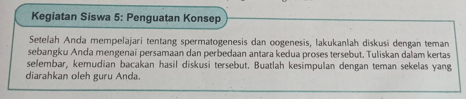 Kegiatan Siswa 5: Penguatan Konsep 
Setelah Anda mempeläjari tentang spermatogenesis dan oogenesis, lakukanlah diskusi dengan teman 
sebangku Anda mengenai persamaan dan perbedaan antara kedua proses tersebut. Tuliskan dalam kertas 
selembar, kemudian bacakan hasil diskusi tersebut. Buatlah kesimpulan dengan teman sekelas yang 
diarahkan oleh guru Anda.