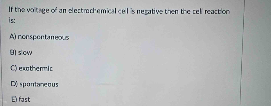 If the voltage of an electrochemical cell is negative then the cell reaction
is:
A) nonspontaneous
B) slow
C) exothermic
D) spontaneous
E) fast