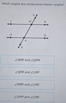 Which angles are consecutive interior angles?
∠ NMP and ∠ QPM
∠ QPR and ∠ LMP
∠ NMP and ∠ LMK
∠ OPM and ∠ LMK