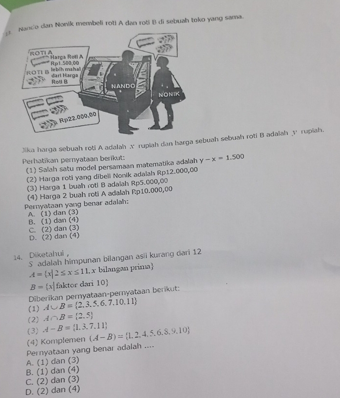 ndo dan Nonik membeli roti A dan roti B di sebuah toko yang sama.
Jika harga sebuah roti A adalah x rupiah dan harga sebuah sebuah roti B adalah √ rupiah.
Perhatikan pernyataan berikut:
(1) Salah satu modeI persamaan matematika adalah y-x=1.500
(2) Harga roti yang dibeli Nonik adalah Rp12.000,00
(3) Harga 1 buah roti B adalah Rp5.000,00
(4) Harga 2 buah roti A adalah Rp10.000,00
Pernyataan yang benar adalah:
A. (1) dan (3)
B. (1) dan (4)
C. (2) dan (3)
D. (2) dan (4)
14. Diketahui
S adalah himpunan bilangan as i kurang dari 12
A= x|2≤ x≤ 11 x bilangan prima
B= x| faktor dari 10
Diberikan pernyataan-pernyataan berikut:
(1) A∪ B= 2.3.5.6.7.10.11
(2) A∩ B= 2.5
(3) A-B= 1.3.7.11
(4) Komplemen (A-B)= 1,2,4,5,6,8,9,10
Pernyataan yang benar adalah ....
A. (1) dan (3)
B. (1) dan (4)
C. (2) dan (3)
D. (2) dan (4)