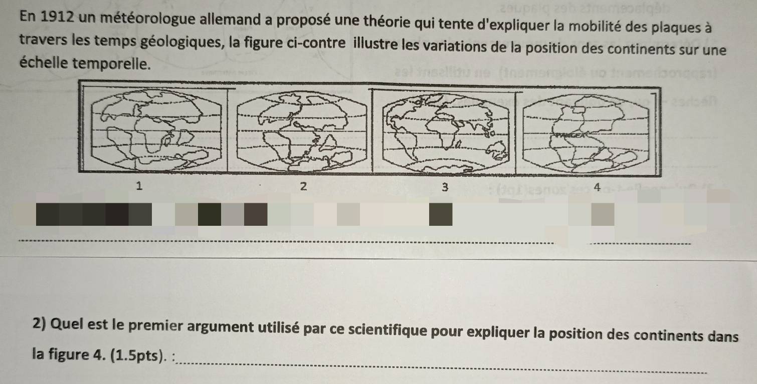 En 1912 un météorologue allemand a proposé une théorie qui tente d'expliquer la mobilité des plaques à 
travers les temps géologiques, la figure ci-contre illustre les variations de la position des continents sur une 
échelle temporelle. 
1 
2 
3 
4 
_ 
__ 
_ 
_ 
2) Quel est le premier argument utilisé par ce scientifique pour expliquer la position des continents dans 
la figure 4. (1.5pts). : 
_