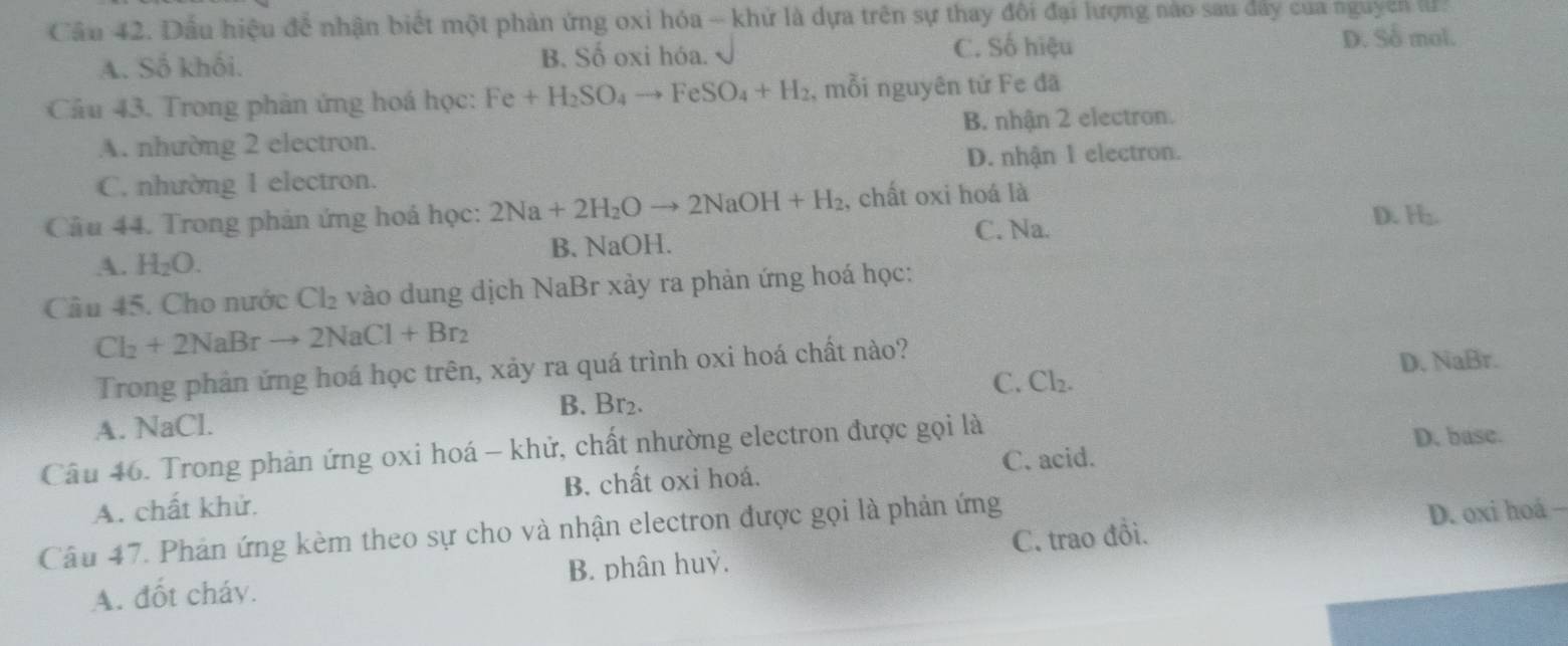 Cầâu 42. Dầu hiệu để nhận biết một phản ứng oxi hóa ~ khử là dựa trên sự thay đôi đại lượng nào sau dẩy của nguyễn II
A. Số khối. B. Số oxi hóa.
C. Số hiệu D. Số mol.
Câu 43. Trong phân ứng hoá học: Fe+H_2SO_4to FeSO_4+H_2 , mỗi nguyên tử Fe đã
A. nhường 2 electron. B. nhận 2 electron.
C. nhường 1 electron. D. nhận 1 electron.
Câu 44. Trong phản ứng hoá học: 2Na+2H_2Oto 2NaOH+H_2 , chất oxi hoá là
C. Na. D. .
A. H_2O. B. NaOH.
Câu 45. Cho nước Cl₂ vào dung dịch NaBr xảy ra phản ứng hoá học:
Cl_2+2NaBrto 2NaCl+Br_2
Trong phản ứng hoá học trên, xảy ra quá trình oxi hoá chất nào?
C. Cl₂. D. NaBr.
A. NaCl. B. Br₂.
Câu 46. Trong phản ứng oxi hoá - khử, chất nhường electron được gọi là
D. base.
A. chất khử. B. chất oxi hoá. C. acid.
Câu 47. Phản ứng kèm theo sự cho và nhận electron được gọi là phản ứng
A. đốt cháv. B. phân huỷ. C. trao đồi. D. oxi hoá -