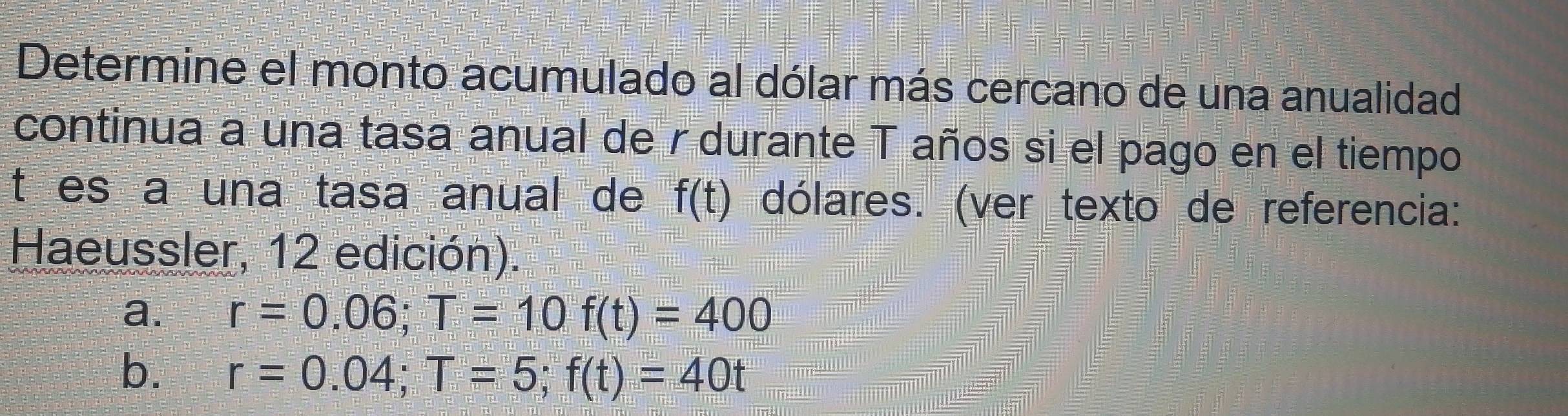 Determine el monto acumulado al dólar más cercano de una anualidad
continua a una tasa anual de r durante T años si el pago en el tiempo
t es a una tasa anual de f(t) dólares. (ver texto de referencia:
Haeussler, 12 edición).
a. r=0.06; T=10f(t)=400
b. r=0.04; T=5; f(t)=40t