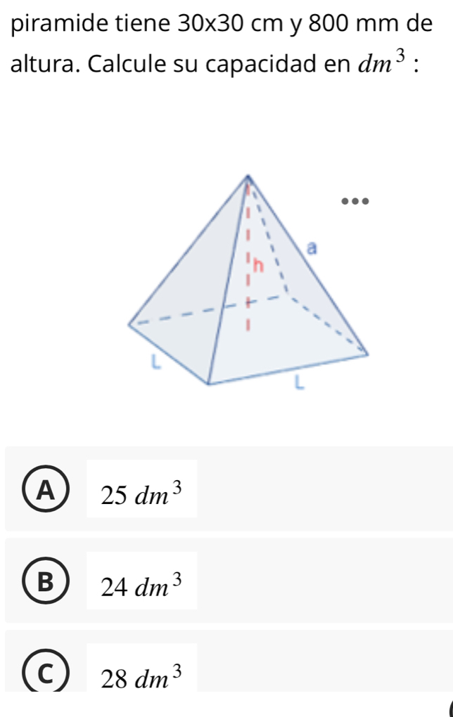 piramide tiene 30* 30cm y 800 mm de
altura. Calcule su capacidad en dm^3
A 25dm^3
B 24dm^3
C 28dm^3