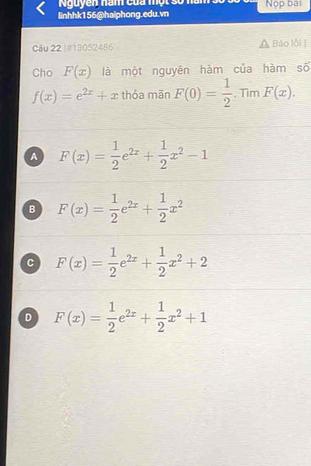 Nguyễn năm của một số năm
linhhk156@haiphong.edu.vn Nộp bai
Câu 22 |#13052486 Báo lỗi ]
Cho F(x) là một nguyên hàm của hàm số
f(x)=e^(2x)+x thỏa mãn F(0)= 1/2 . Tìm F(x).
A F(x)= 1/2 e^(2x)+ 1/2 x^2-1
B F(x)= 1/2 e^(2x)+ 1/2 x^2
C F(x)= 1/2 e^(2x)+ 1/2 x^2+2
D F(x)= 1/2 e^(2x)+ 1/2 x^2+1