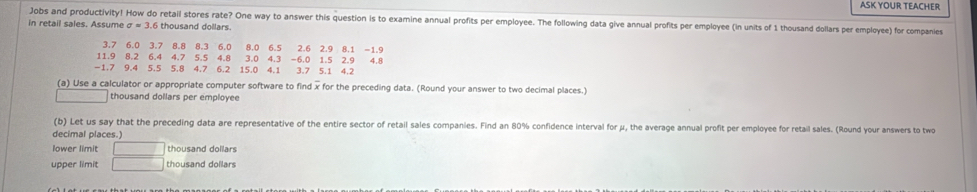 ASK YOUR TEACHER 
Jobs and productivity! How do retail stores rate? One way to answer this question is to examine annual profits per employee. The following data give annual profits per employee (in units of 1 thousand dollars per employee) for companies 
in retail sales. Assume sigma =3. 6 thousand dollars. 
(a) Use a calculator or appropriate computer software to find x for the preceding data. (Round your answer to two decimal places.) 
thousand dollars per employee 
(b) Let us say that the preceding data are representative of the entire sector of retail sales companies. Find an 80% confidence interval for μ, the average annual profit per employee for retail sales. (Round your answers to two 
decimal places.) 
lower limit □ thousand dollars
upper limit □ thousand dollars