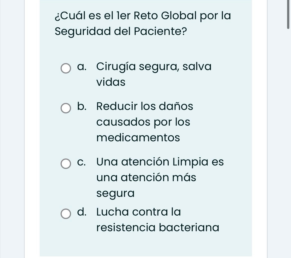 ¿Cuál es el 1er Reto Global por la
Seguridad del Paciente?
a. Cirugía segura, salva
vidas
b. Reducir los daños
causados por los
medicamentos
c. Una atención Limpia es
una atención más
segura
d. Lucha contra la
resistencia bacteriana