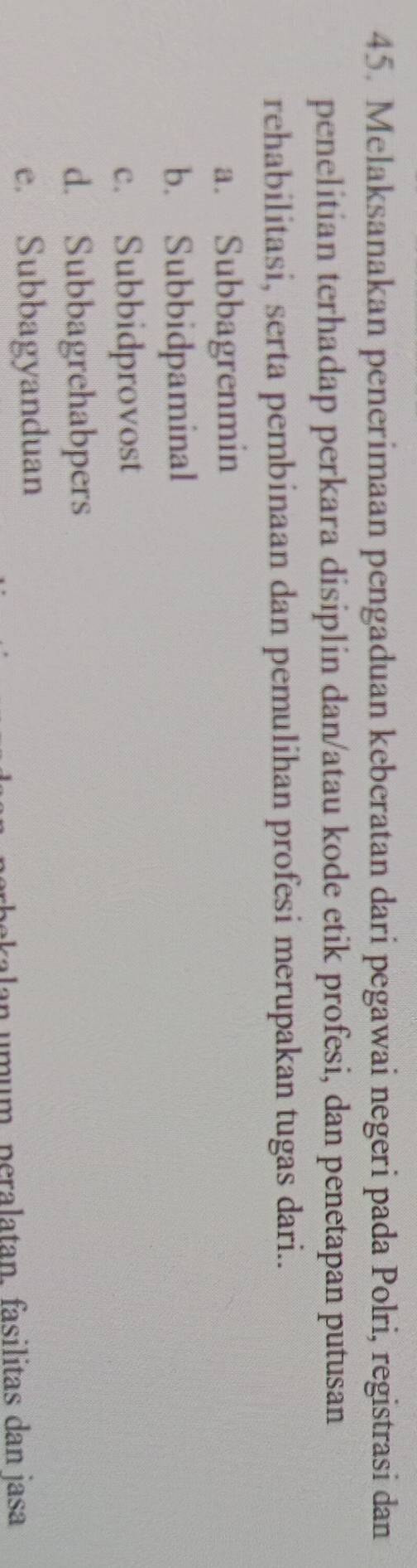 Melaksanakan penerimaan pengaduan keberatan dari pegawai negeri pada Polri, registrasi dan
penelitian terhadap perkara disiplin dan/atau kode etik profesi, dan penetapan putusan
rehabilitasi, serta pembinaan dan pemulihan profesi merupakan tugas dari..
a. Subbagrenmin
b. Subbidpaminal
c. Subbidprovost
d. Subbagrehabpers
e. Subbagyanduan
an umum, peralatan, fasilitas dan jasa