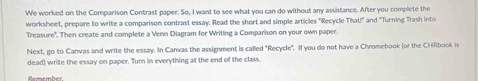 We worked on the Comparison Contrast paper. So, I want to see what you can do without any assistance. After you complete the 
worksheet, prepare to write a comparison contrast essay. Read the short and simple articles "Recycle That!” and "Turning Trash into 
Treasure'. Then create and complete a Venn Diagram for Writing a Comparison on your own paper. 
Next, go to Canvas and write the essay. In Canvas the assignment is called "Recycle". If you do not have a Chromebook (or the CHRbook is 
dead) write the essay on paper. Turn in everything at the end of the class. 
Remember.