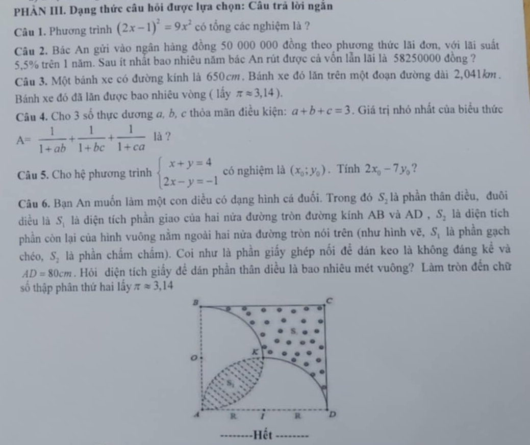 PHÀN III. Dạng thức câu hồi được lựa chọn: Câu trả lời ngắn
Câu 1. Phương trình (2x-1)^2=9x^2 có tổng các nghiệm là ?
Câu 2. Bác An gửi vào ngân hàng đồng 50 000 000 đồng theo phương thức lãi đơn, với lãi suất
5,5% trên 1 năm. Sau ít nhất bao nhiêu năm bác An rút được cả vốn lẫn lãi là 58250000 đồng ?
Câu 3. Một bánh xe có đường kính là 650cm. Bánh xe đó lăn trên một đoạn đường dài 2,041km.
Bánh xe đó đã lãn được bao nhiêu vòng ( lầy π approx 3,14).
Câu 4. Cho 3shat o thực dương a, b, c thỏa mãn điều kiện: a+b+c=3. Giá trị nhỏ nhất của biểu thức
A= 1/1+ab + 1/1+bc + 1/1+ca  là ?
Câu 5. Cho hệ phương trình beginarrayl x+y=4 2x-y=-1endarray. có nghiệm là (x_0;y_0). Tính 2x_0-7y_0 ?
Câu 6. Bạn An muốn làm một con diều có dạng hình cá đuổi. Trong đó S_2 là phần thân diều, đuôi
diều là S_1 là diện tích phần giao của hai nửa đường tròn đường kính AB và AD , S_2 là diện tích
phần còn lại của hình vuông nằm ngoài hai nửa đường tròn nói trên (như hình vẽ, S_1 là phần gạch
chéo, S_2 là phần chẩm chấm). Coi như là phần giấy ghép nối để dán keo là không đáng kể và
AD=80cm. Hỏi diện tích giấy để dán phần thân diều là bao nhiêu mét vuông? Làm tròn đến chữ
số thập phân thứ hai lấy π approx 3,14