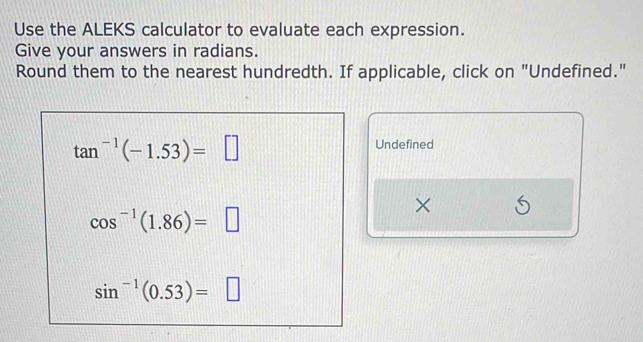 Use the ALEKS calculator to evaluate each expression. 
Give your answers in radians. 
Round them to the nearest hundredth. If applicable, click on "Undefined."
tan^(-1)(-1.53)=□
Undefined 
×
cos^(-1)(1.86)=□
S
sin^(-1)(0.53)=□