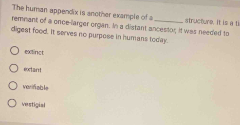 The human appendix is another example of a structure. It is a ti
remnant of a once-larger organ. In a distant ancestor, it was needed to
digest food. It serves no purpose in humans today.
extinct
extant
verifiable
vestigial