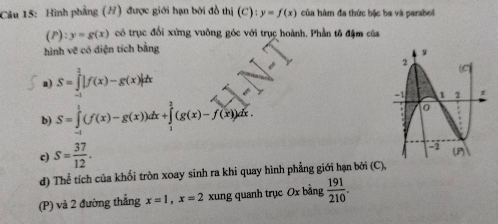 Hình phẳng (H) được giới hạn bởi đồ thị (C): y=f(x) của hàm đa thức bậc ba và parabol
(P):y=g(x) có trục đối xứng vuông góc với trục hoành. Phần tô đậm của 
hình vẽ có diện tích bằng 
a) S=∈tlimits _(-1)^2|f(x)-g(x)|dx
b) S=∈tlimits _(-1)^1(f(x)-g(x))dx+∈tlimits _1^(2(g(x)-f(x))dx. 
c) S=frac 37)12. 
d) Thể tích của khối tròn xoay sinh ra khi quay hình phẳng giới hạn bởi (C), 
(P) và 2 đường thẳng x=1, x=2 xung quanh trục Ox bằng  191/210 .