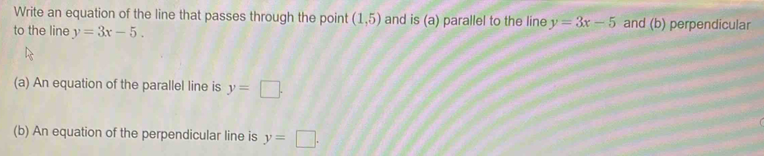 Write an equation of the line that passes through the point (1,5) and is (a) parallel to the line y=3x-5 and (b) perpendicular 
to the line y=3x-5. 
(a) An equation of the parallel line is y=□. 
(b) An equation of the perpendicular line is y=□.