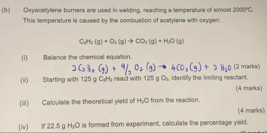 Oxyacetylene burners are used in welding, reaching a temperature of almost 2000°C. 
This temperature is caused by the combustion of acetylene with oxygen:
C_2H_2(g)+O_2(g)to CO_2(g)+H_2O(g)
(i) Balance the chemical equation. 
(2 marks) 
(ii) Starting with 125gC_2H_2 react with 125gO_2 , identify the limiting reactant. 
(4 marks) 
(iii) Calculate the theoretical yield of H_2O from the reaction. 
(4 marks) 
(iv) If 22.5 g H_2O is formed from experiment, calculate the percentage yield.