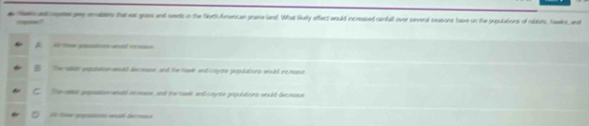 tem ed ce pry onokers tat eat grass and seents in the North Amercan praine land. What likely effect would incmased canfall over severd seasons hore on the populations of caldues, hales, and
coened
B. A tme gnasiatoon endd ntrate
The al gepaation sesad fecmnn, and the hal snd coyste geridions weuld remann
C She ne getn wld neman, and therank and conctn seplatere weuld themoen
i tiow prsations oad fe rue