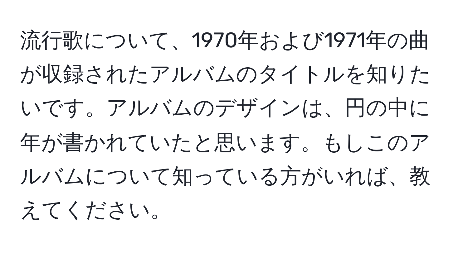 流行歌について、1970年および1971年の曲が収録されたアルバムのタイトルを知りたいです。アルバムのデザインは、円の中に年が書かれていたと思います。もしこのアルバムについて知っている方がいれば、教えてください。