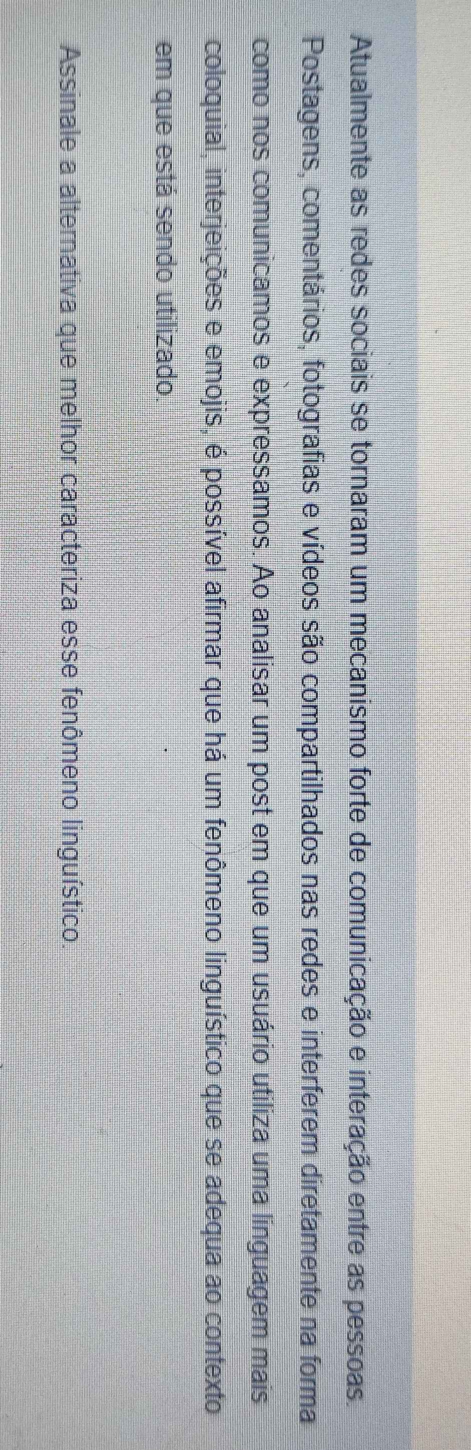 Atualmente as redes sociais se tornaram um mecanismo forte de comunicação e interação entre as pessoas. 
Postagens, comentários, fotografias e vídeos são compartilhados nas redes e interferem diretamente na forma 
como nos comunicamos e expressamos. Ao analisar um post em que um usuário utiliza uma linguagem mais 
coloquial, interjeições e emojis, é possível afirmar que há um fenômeno linguístico que se adequa ao contexto 
em que está sendo utilizado. 
Assinale a alternativa que melhor caracteriza esse fenômeno linguístico