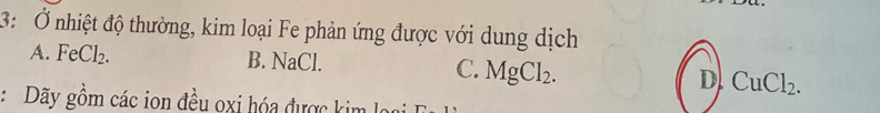 3: Ở nhiệt độ thường, kim loại Fe phản ứng được với dung dịch
A. FeCl_2. B. NaCl. C. MgCl_2. D CuCl_2. 
: Dãy gồm các ion đều oxi hóa được kim lọ