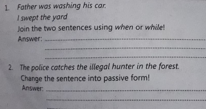 Father was washing his car. 
I swept the yard 
Join the two sentences using when or while! 
Answer:_ 
_ 
_ 
2. The police catches the illegal hunter in the forest. 
Change the sentence into passive form! 
Answer:_ 
_