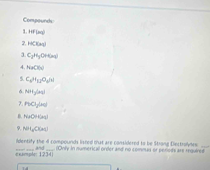 Compounds: 
1. HF(aq)
2. HCI(aq)
3. C_2H_5OH(aq)
4. NaCl(s)
5. C_6H_12O_6(s)
6. NH_3(aq)
7. PbCl_2(aq)
8. NaOH(aq)
9. NH_4Cl(aq)
Identify the 4 compounds listed that are considered to be Strong Electrolytes:_ 
_and _. (Only in numerical order and no commas or periods are required 
example: 1234) 
24