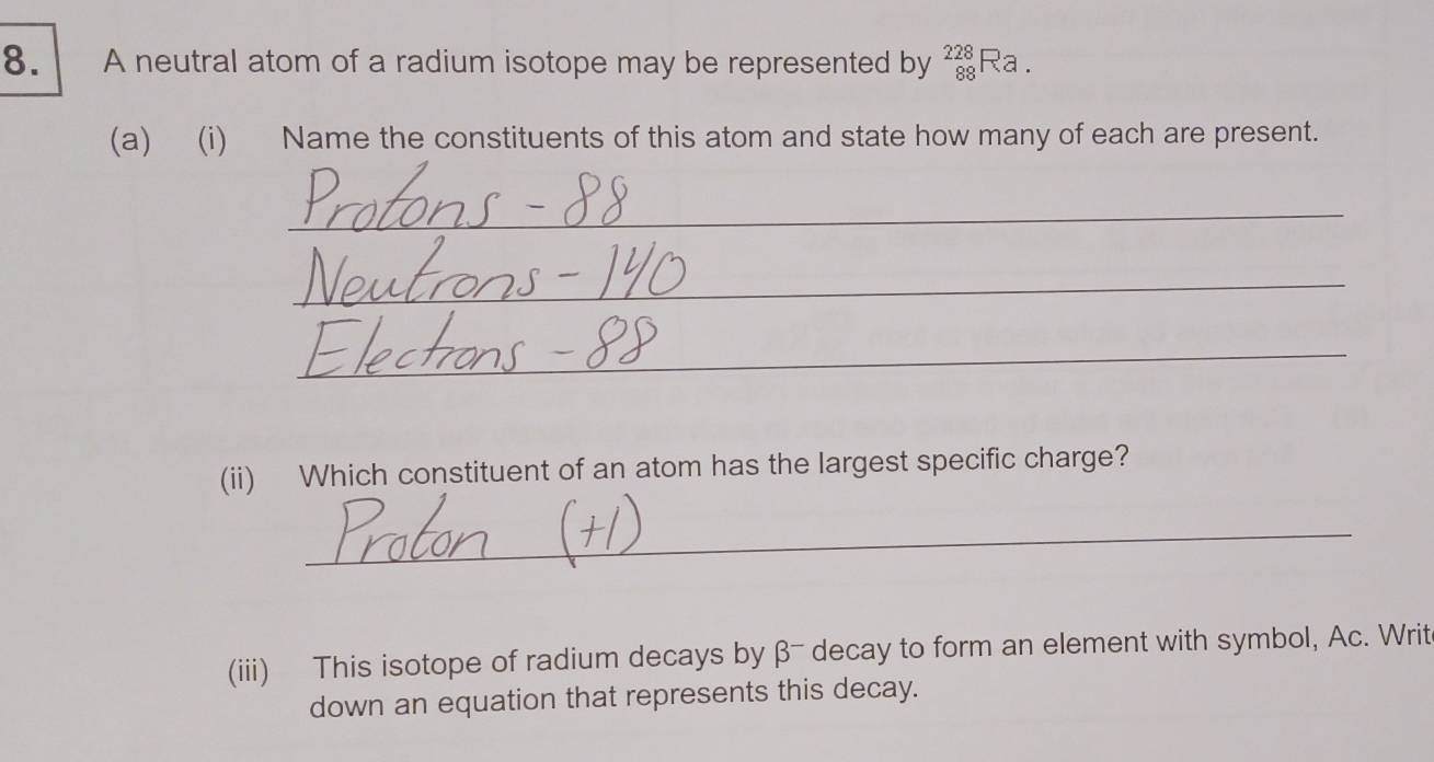 A neutral atom of a radium isotope may be represented by _(88)^(228)Ra. 
(a) (i) Name the constituents of this atom and state how many of each are present. 
_ 
_ 
_ 
(ii) Which constituent of an atom has the largest specific charge? 
_ 
(iii) This isotope of radium decays by β - decay to form an element with symbol, Ac. Writ 
down an equation that represents this decay.