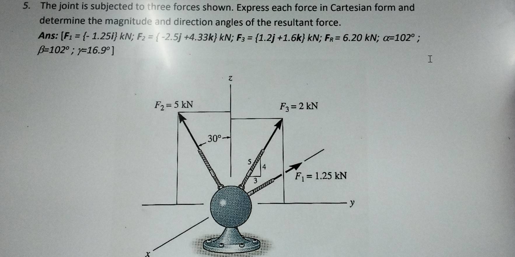 The joint is subjected to three forces shown. Express each force in Cartesian form and
determine the magnitude and direction angles of the resultant force.
Ans: [F_1= -1.25i kN;F_2= -2.5j+4.33k kN;F_3= 1.2j+1.6k kN;F_R=6.20kN;alpha =102°;
beta =102°;gamma =16.9°]
x