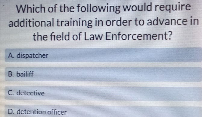 Which of the following would require
additional training in order to advance in
the field of Law Enforcement?
A. dispatcher
B. bailiff
C. detective
D. detention officer