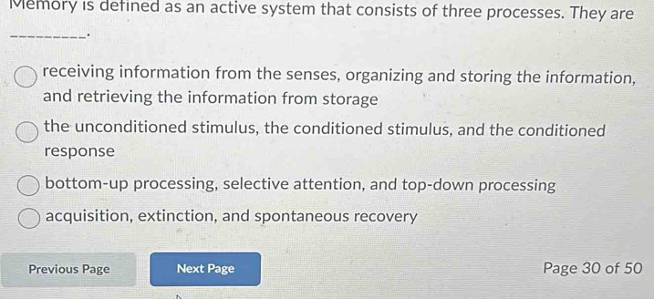 Memory is defined as an active system that consists of three processes. They are
_.
receiving information from the senses, organizing and storing the information,
and retrieving the information from storage
the unconditioned stimulus, the conditioned stimulus, and the conditioned
response
bottom-up processing, selective attention, and top-down processing
acquisition, extinction, and spontaneous recovery
Previous Page Next Page Page 30 of 50