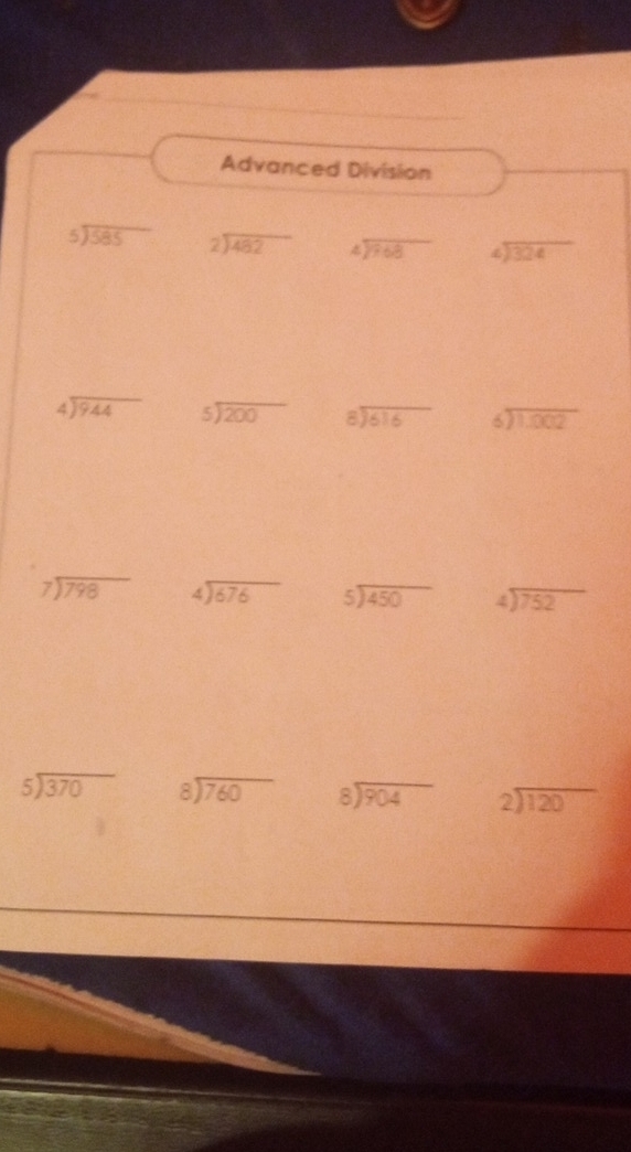 Advanced Division
beginarrayr 5encloselongdiv 585endarray beginarrayr  2encloselongdiv 482endarray beginarrayr 4encloselongdiv 768endarray beginarrayr 4encloselongdiv 324endarray
beginarrayr 4encloselongdiv 944endarray beginarrayr 5encloselongdiv 200endarray beginarrayr 8encloselongdiv 616endarray beginarrayr 6encloselongdiv 1,002endarray
beginarrayr 7encloselongdiv 798endarray beginarrayr 4encloselongdiv 676endarray beginarrayr 5encloselongdiv 450endarray beginarrayr 4encloselongdiv 752endarray
beginarrayr 5encloselongdiv 370endarray beginarrayr 8encloselongdiv 760endarray beginarrayr 8encloselongdiv 904endarray beginarrayr 2encloselongdiv 120endarray