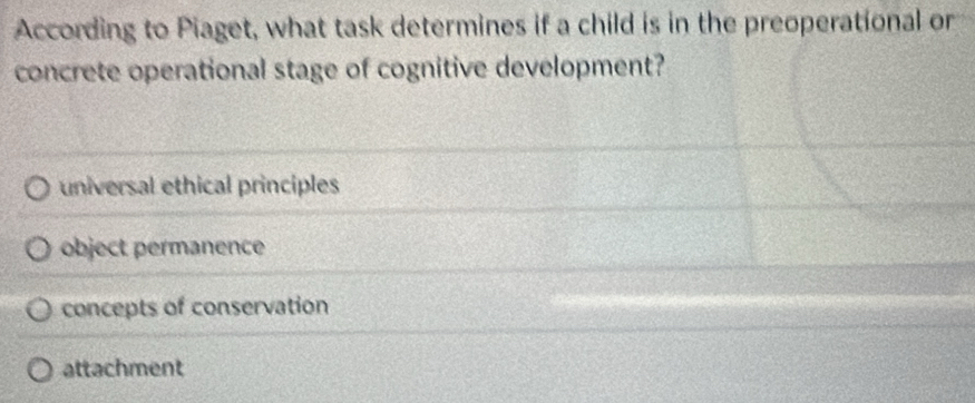 According to Piaget, what task determines if a child is in the preoperational or
concrete operational stage of cognitive development?
universal ethical principles
object permanence
concepts of conservation
attachment