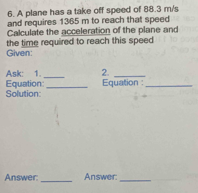 A plane has a take off speed of 88.3 m/s
and requires 1365 m to reach that speed 
Calculate the acceleration of the plane and 
the time required to reach this speed 
Given: 
Ask: 1. _2._ 
Equation: _Equation :_ 
Solution: 
Answer: _Answer:_